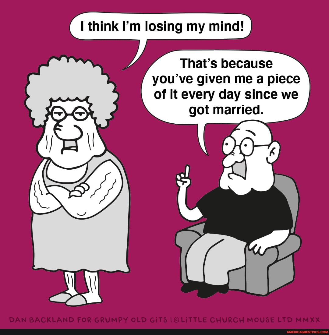 think Pm losing my mind!
That's because you've given me a piece of it every day since we got married.
DAN BACKLAND FOR GRUMPY OLD GiTS CHURGH MOUSE LTD MMXX