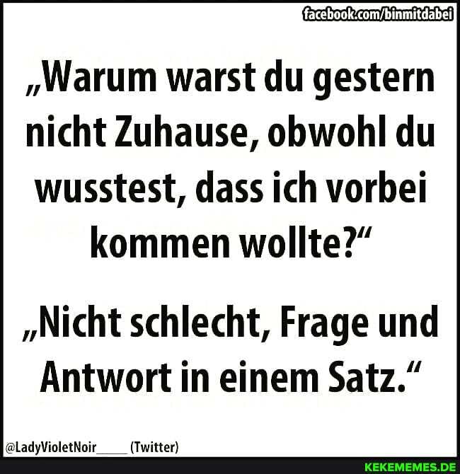 "Warum warst du gestern
nicht Zuhause, obwohl du
wusstest, dass ich vorbei kommen wollte?"
"Nicht schlecht, Frage und
Antwort in einem Satz."