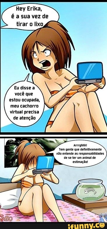 Hey Erika, é a sua vez de tirar o lixo,
Eudissea você que estou ocupada, meu cachorro virtual precisa de atenção
Arerghhht
Tem gente que defintivamente não entende as responsabilidades.
de se ter um animal de estimação!
