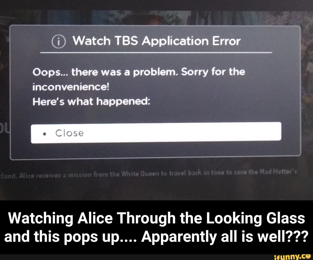 (1) Watch TBS Application Error
Oops... there was a problem. Sorry for the
inconvenience!
Here's what happened:
e
Close
Watching Alice Through the Looking Glass
and this pops up.... Apparently all is well??? - Watching Alice Through the Looking Glass and this pops up.... Apparently all is well???