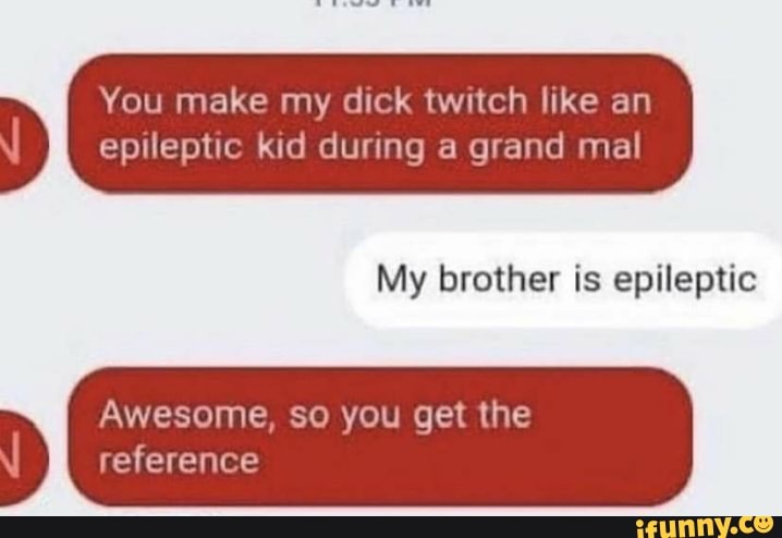 You make my dick twitch like an
epileptic kid during a grand mal
My brother is epileptic
Awesome, so you get the
reference