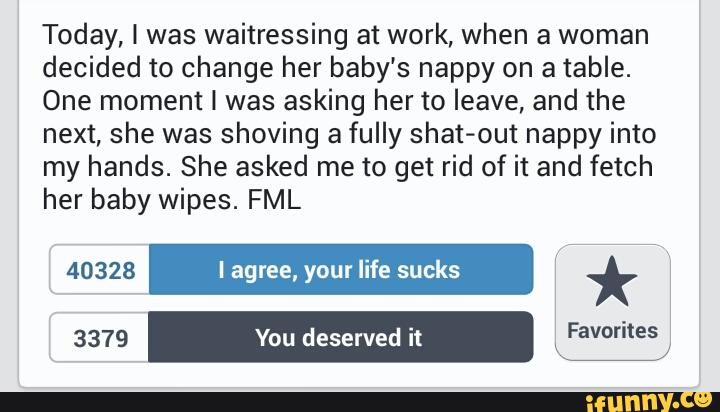 Today, I was waitressing at work, when a woman
decided to change her baby’s nappy on a table.
One moment I was asking her to leave, and the
next, she was shoving a fully shat-out nappy into
my hands. She asked me to get rid of it and fetch
her baby wipes. FML
40328 I agree, your life sucks *