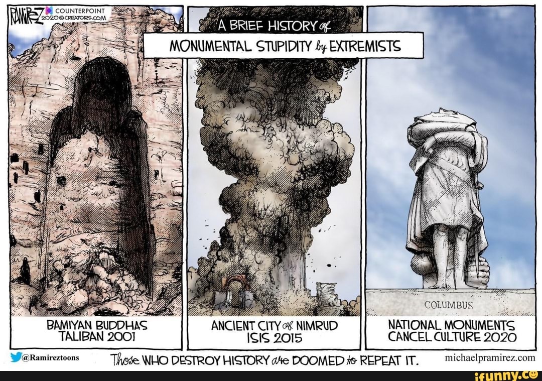 E COUNTERPOINT
E0200 CENORS COM
À BREE HISTORY df
MONUMENTAL STUPIDITY 4y EXTREMISTS
COLUMBUS
BAMIYAN
BUDDHAS ANCIENT
CITY OS NIMRUD
NATIONAL
MONUMENTS
TALIBAN 2001 ISIS 2015 CANCEL CULTURE 2020
WaRamireztoons These WHO DESTROY HISTORY wie DOOMED #s REPEAT IT. michaelpramirez.com