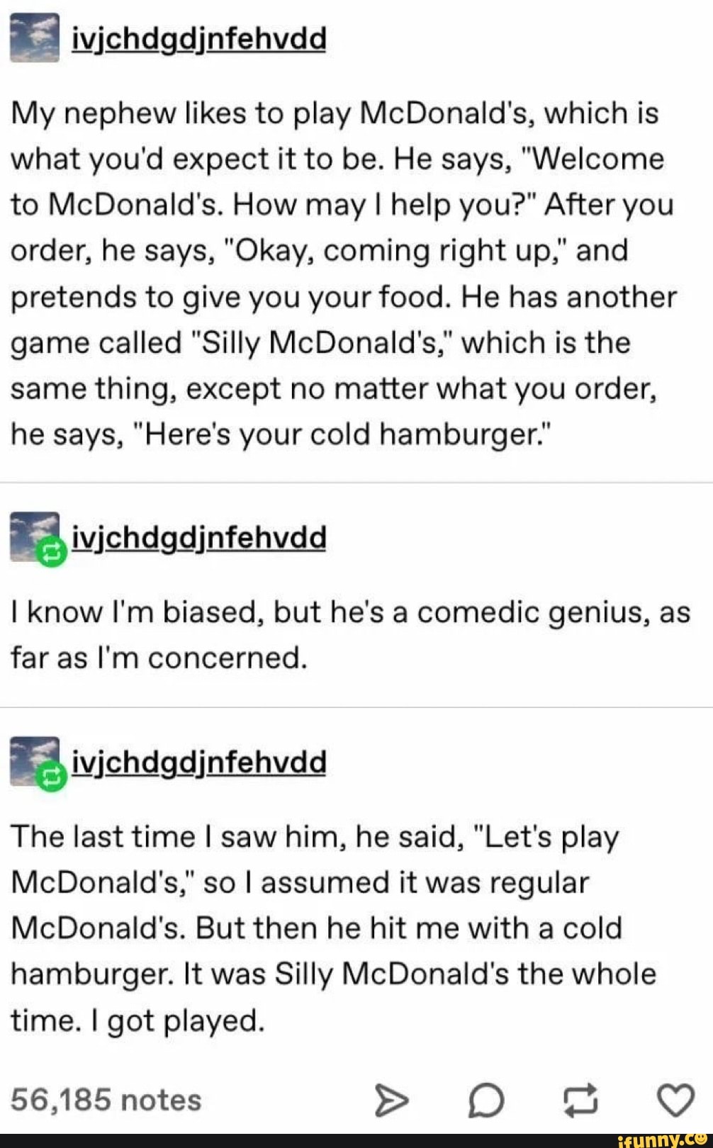 My nephew likes to play McDonald's, which is
what you'd expect it to be. He says, "Welcome
to McDonald's. How may I help you?" After you
order, he says, "Okay, coming right up," and
pretends to give you your food. He has another
game called "Silly McDonald's," which is the
same thing, except no matter what you order,
he says, "Here's your cold hamburger."
I know I'm biased, but he's a comedic genius, as
far as I'm concerned.
Nine
The last time I saw him, he said, "Let's play
McDonald's," so I assumed it was regular
McDonald's. But then he hit me with a cold
hamburger. It was Silly McDonald's the whole
time. I got played.