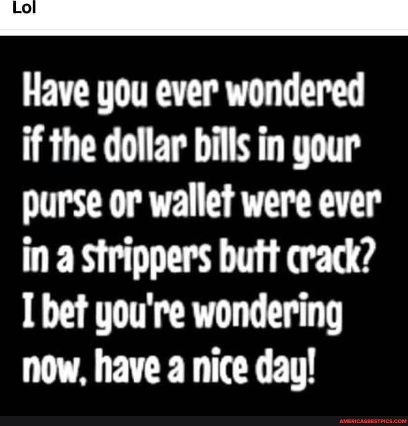 Have you ever wondered if the dollar bills in your purse or wallet were ever in a Strippers butt crack?
I bet you're wondering now, have a nice day!