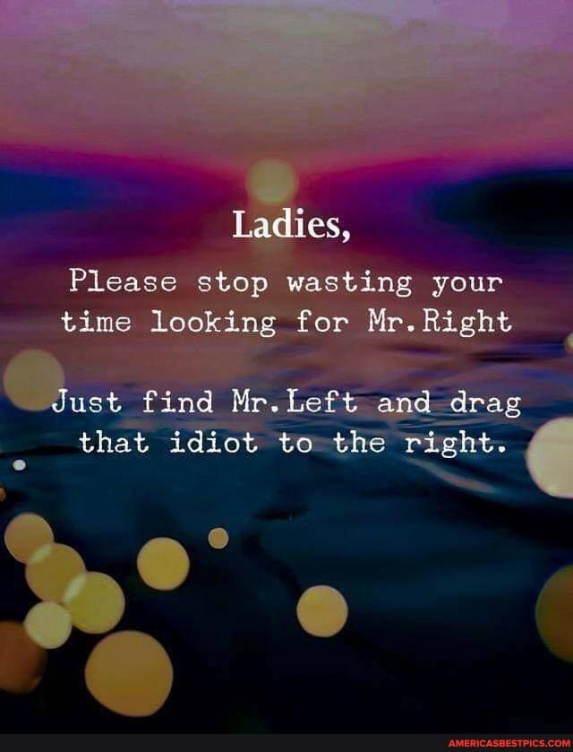Ladies,
Please stop wasting your time looking for Mr. Right
duet find Mr. Left and drag that idiot to the right.