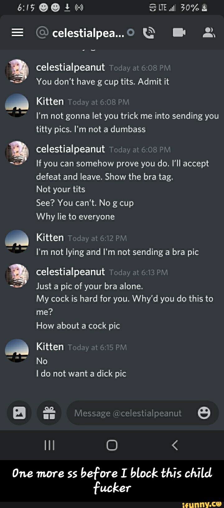 + SUE wll 30%
= celestialpea... &
celestial peanut Today at 6: PM
You don't have g cup tits. Admit it
Kitten Today at PM
I'm not gonna let you trick me into sending you titty pics. I'm not a dumbass
celestial peanut Today at 6.08 PM
If you can somehow prove you do. I'll accept defeat and leave. Show the bra tag.
Not your tits
See? You can't. No g cup
Why lie to everyone
Kitten Today at 612 P)
I'm not lying and I'm not sending a bra pic
celestialpeanut Today at 61 PM
Just a pic of your bra alone.
My cock is hard for you. Why'd you do this to me?
How about a cock pic
Kitten
No
do not want a dick pic
elestialpe
II O <
One more ss before I block this child fucker - One more ss before I block this child fucker