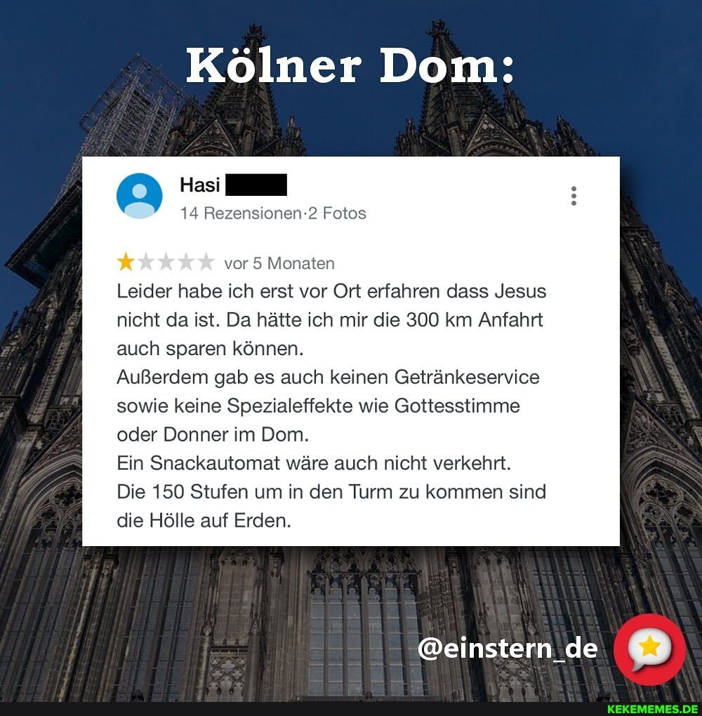 Kölner Dom:
14 Rezensionen-2 Fotos
vor 5 Monaten
Leider habe ich erst vor Ort erfahren dass Jesus nicht da ist. Da hätte ich mir die 300 km Anfahrt auch sparen können.
Außerdem gab es auch keinen Getränkeservice sowie keine Spezialeffekte wie Gottesstimme oder Donner im Dom.
Ein Snackautomat wäre auch nicht verkehrt.
Die 150 Stufen um in den Turm zu kommen sind die Hölle auf Erden.
@einstern de
