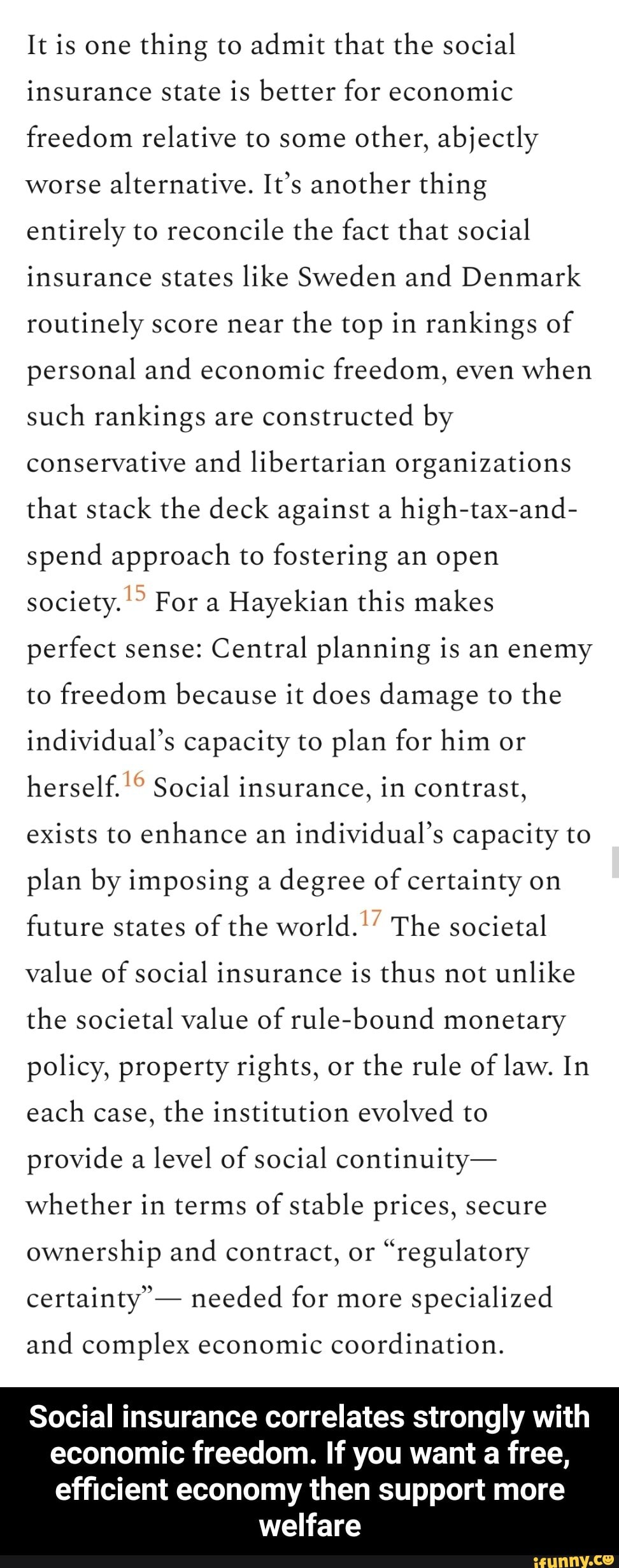 It is one thing to admit that the social insurance state is better for economic freedom relative to some other, abjectly worse alternative. It's another thing entirely to reconcile the fact that social insurance states like Sweden and Denmark routinely score near the top in rankings of personal and economic freedom, even when such rankings are constructed by conservative and libertarian organizations that stack the deck against a high-tax-and- spend approach to fostering an open society. For a Hayekian this makes perfect sense: Central planning is an enemy to freedom because it does damage to the individual's capacity to plan for him or herself. Social insurance, in contrast, exists to enhance an individual's capacity to plan by imposing a degree of certainty on future states of the world.'' The societal value of social insurance is thus not unlike the societal value of rule-bound monetary policy, property rights, or the rule of law. In each case, the institution evolved to provide a level of social continuity- whether in terms of stable prices, secure ownership and contract, or "regulatory certainty' - needed for more specialized
and complex economic coordination.
Social insurance correlates strongly with economic freedom. If you want a free,
efficient economy then support more welfare - Social insurance correlates strongly with economic freedom. If you want a free, efficient economy then support more welfare