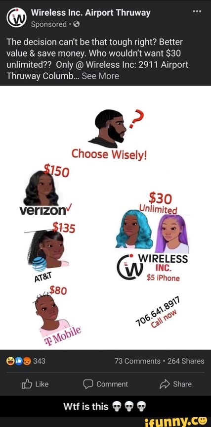 Wireless Inc. Airport Thruway
The decision can't be that tough right? Better
value & save money. Who wouldn't want $30 unlimited?? Only @ Wireless Inc: 2911 Airport
Thruway Columb... Se
Choose Wisely!
SO verizon'
135
$30 ww" RE LESS pret W $5 iPhone
$80
= 40%)
we Shave
Wttis this @ @ - Wtf is this πππ