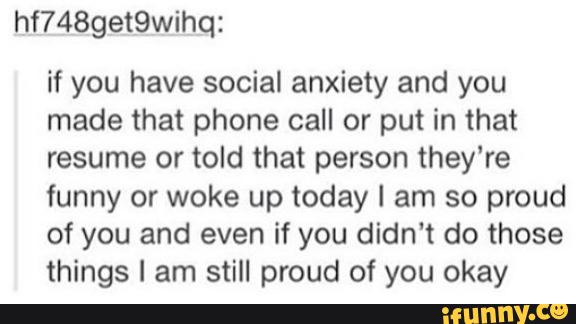 hf7489et9wihq:
if you have social anxiety and you
made that phone call or put in that
resume or told that person they're
funny or woke up today I am so proud
of you and even if you didn't do those
things I am still proud of you okay