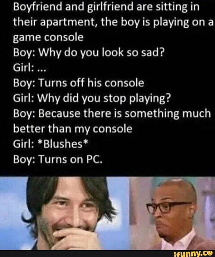 Boyfriend and girlfriend are sitting in
their apartment, the boy is playing ona
game console
Boy: Why do you look so sad?
Girl:
Boy: Turns off his console
Girl: Why did you stop playing?
Boy: Because there is something much
better than my console
Girl: *Blushes*