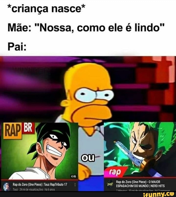 *criança nasce*
Pai:
Mãe: "Nossa, como ele é lindo"
Rap do Zoro (One Plece) -O MAIOR
ou
Rap do Zoto (One Pie) ITauz RapTributo 17 ESPADACHIM DO MUNDO INERO HiTS