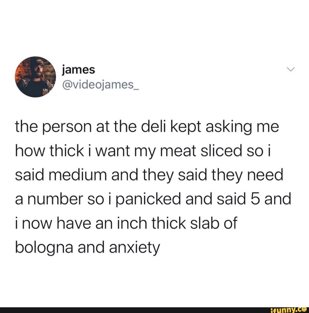 the person at the deli kept asking me
how thick i want my meat sliced so ¡
said medium and they said they need
a number so i panicked and said 5 and
inow have an inch thick slab of
bologna and anxiety