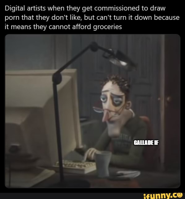 Digital artists when they get commissioned to draw
porn that they don't like, but can't turn it down because
it means they cannot afford groceries