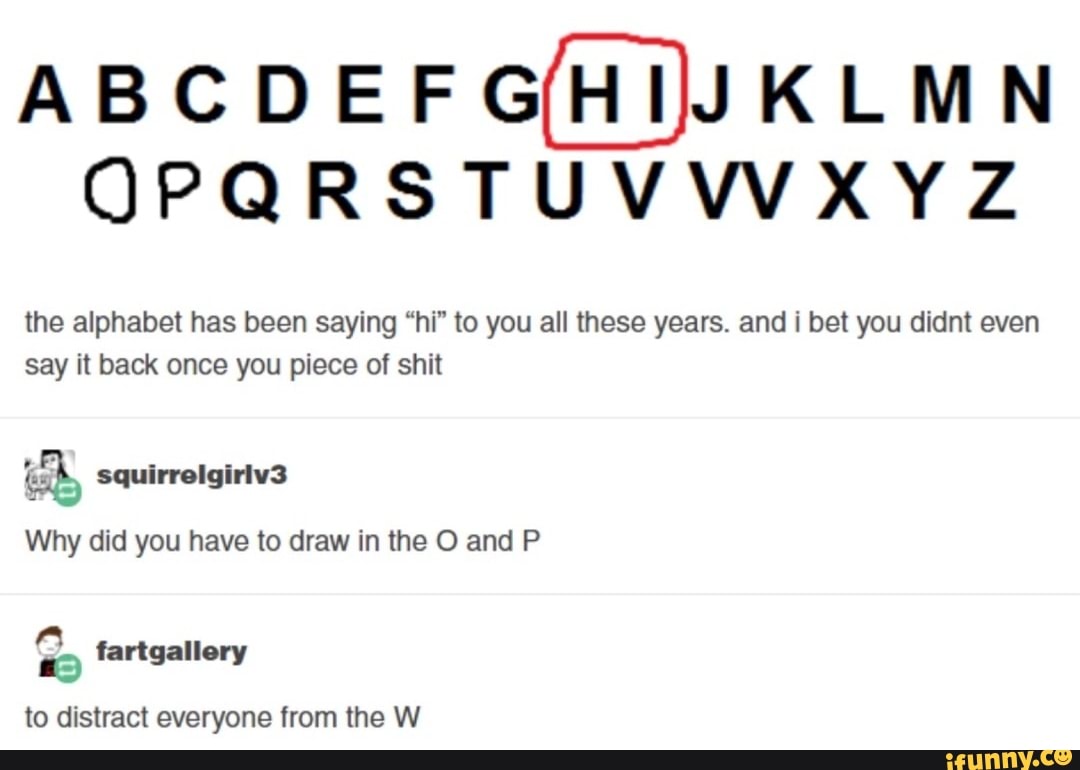 ABCDEFGHIJJKLMN OPQRSTUVWXYZ the alphabet has been saying hi to you all these years. and i bet you didnt even say it back once you piece of shit iS squirrelgiriv3 Why did you have to draw in the O and P fartgalle ry to distract everyone from the W