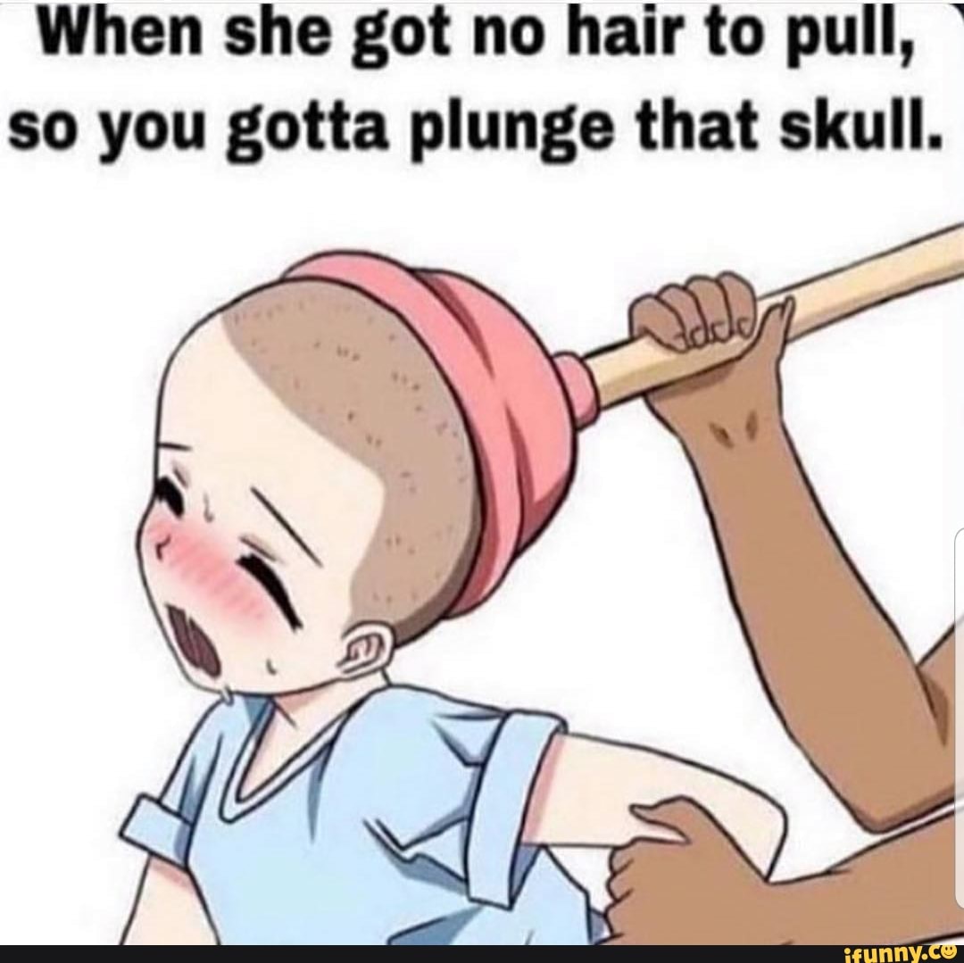 When sho got no hair to pull, ' so you gotta plunge that skull. - )