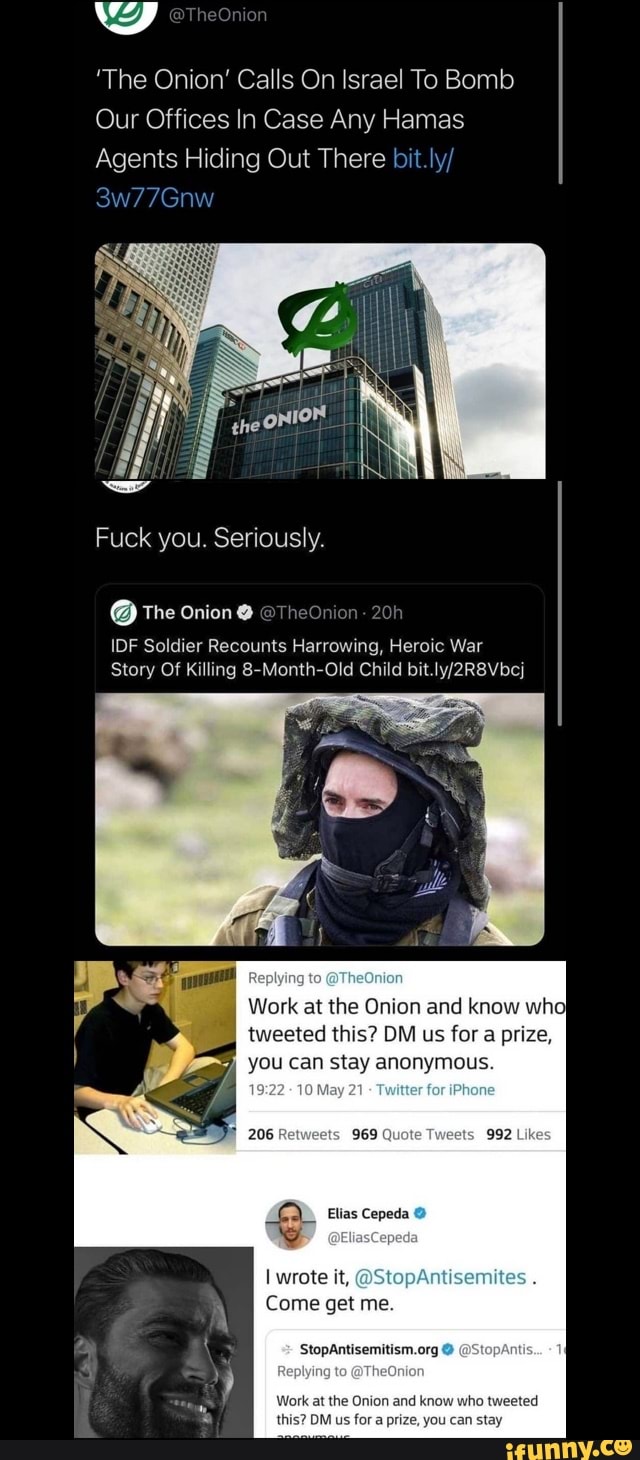 'The Onion' Calls On Israel To Bomb
Our Offices In Case Any Hamas
Agents Hiding Out There bit.ly/
3w77Gnw
Fuck you. Seriously.
@ The Onion @TheOnion
IDE Soldier Recounts Harrowing, Heroic War
Story Of Killing 8-Month-Old Child bit
Replying to TheOnion
Work at the Onion and know wh tweeted this? OM us for a prize, you can stay anonymous.
206 969 Quate 992 Lik
Elias Cepeda
I wrote it, @St
Come get me.
@StopAntis...
Work at the Onion and know who tweeted
