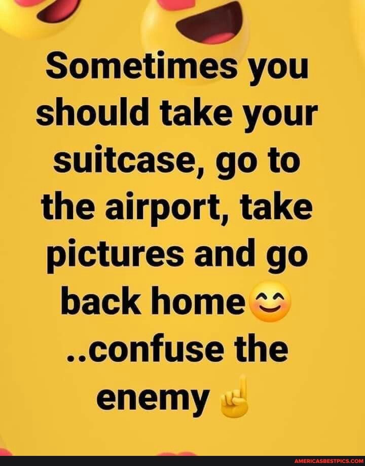 ie @
Sometimes you should take your suitcase, go to the airport, take pictures and go back home
..confuse the enemy