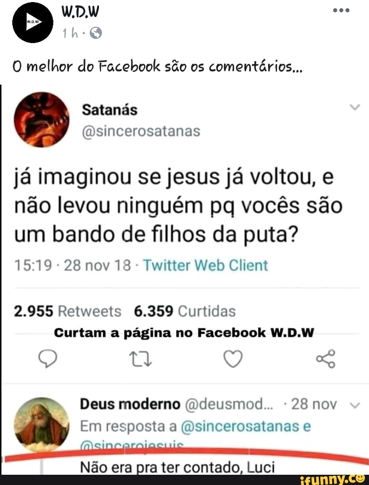 O melhor do Facebook são os
comentários...
ja imaginou se jesus ja voltou, e
nao levou ninguém pq vocés sao
um bando de filhos da puta?
Twitter Web Client
2.955 Retweets 6.359 Curtidas
Curtam a pagina no Facebook W.D.W
Não era pra ter contado, Luci