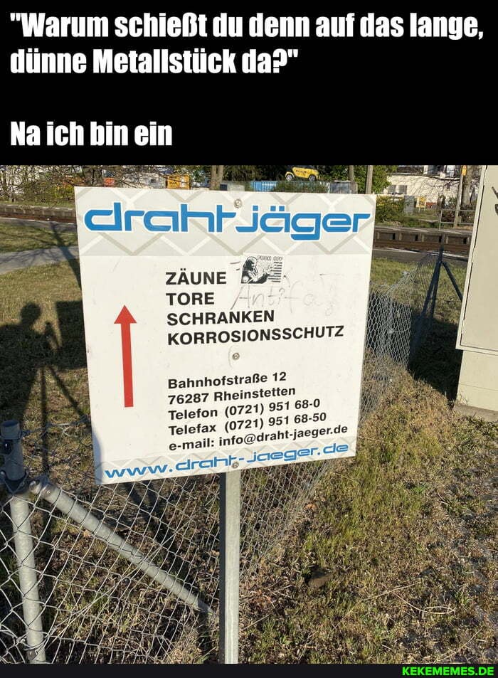 "Warum schießt du denn auf da lange, dünne Metallstück da?"
Na ich bin ein
zäune &
TORE
SCHRANKEN KORROSIONSSCHUTZ
Bahnhofstraße 12
76287 Rheinstetten
Telefon (072
Telefax (072
e-mail: