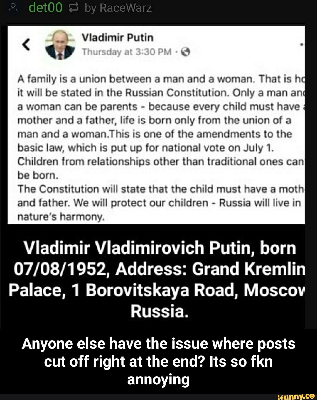 A family is a union between a man and a woman. That is hd
it will be stated in the Russian Constitution. Only a man ang
a woman can be parents because every child must have
mother and a father, life is born only from the union of a
man and a woman.This is one of the amendments to the
basic law, which is put up for national vote on July 1.
Children from relationships other than traditional ones can
be born.
The Constitution will state that the child must have a moth
and father. We will protect our children
Russia will live in
nature's harmony.
Viadimir Vladimirovich Putin, born
07/08/1952, Address: Grand Kremlin
Palace, 1 Borovitskaya Road, Moscov
Russia.
Anyone else have the issue where posts
cut off right at the end? Its so fkn
annoying - Anyone else have the issue where posts cut off right at the end? Its so fkn annoying