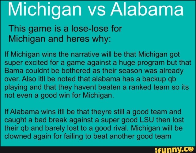 This game is a lose-lose for
Michigan and heres why:
If Michigan wins the narrative will be that Michigan got
super excited for a game against a huge program but that
Bama couldnt be bothered as their season was already
over. Also itll be noted that alabama has a backup qb
playing and that they havent beaten a ranked team so its
not even a good win for Michigan.
If Alabama wins itll be that theyre still a good team and
caught a bad break against a super good LSU then lost
their qb and barely lost to a good rival. Michigan will be
clowned again for failing to beat another good team
