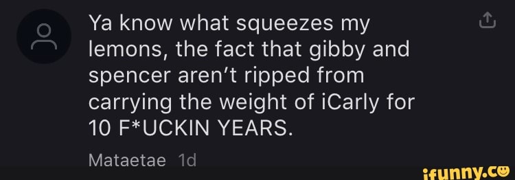 Ya know what squeezes my
lemons, the fact that gibby and
spencer aren't ripped from
carrying the weight of iCarly for
10 F*UCKIN YEARS.