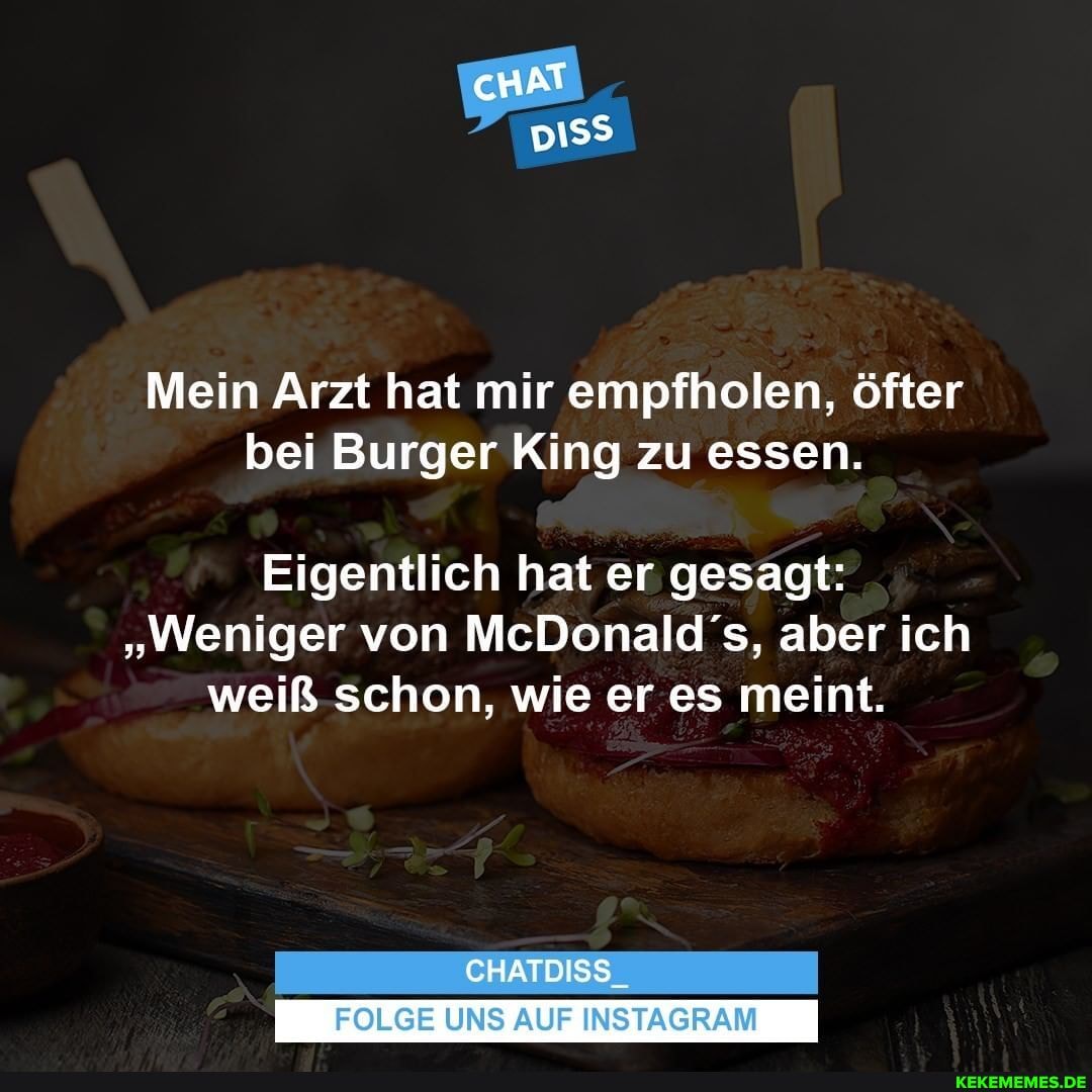 cHAT
Mein Arzt hat mir empfholen, öfter bei Burger King zu essen.
Eigentlich hat er gesagt:
"Weniger von McDonalds, aber ich weiß schon, wie er es meint.
CHATDISS_
FOLGE UNS AUF INSTAGRAM