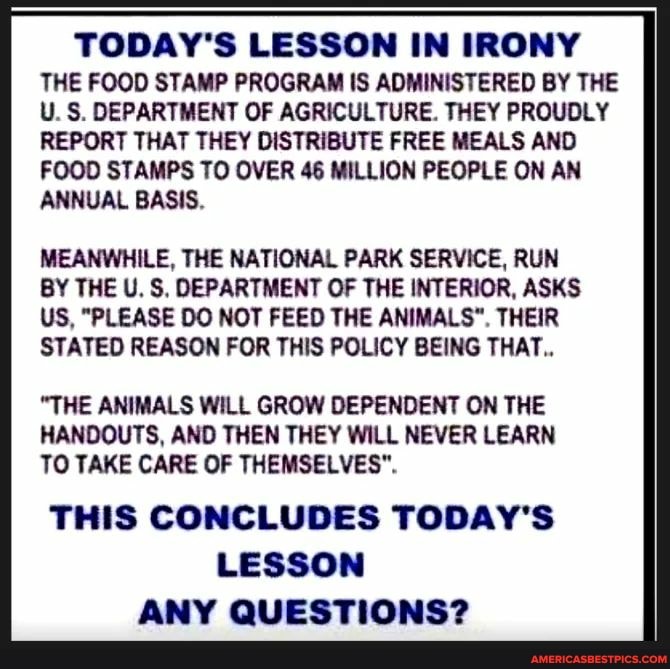 TODAY'S LESSON IN IRONY THE FOOD STAMP PROGRAM IS ADMINISTERED BY THE U. S. DEPARTMENT OF AGRICULTURE. THEY PROUDLY REPORT THAT THEY DISTRIBUTE FREE MEALS AND FOOD STAMPS TO OVER 46 MILLION PEOPLE ON AN ANNUAL BASIS.
MEANWHILE, THE NATIONAL PARK SERVICE, RUN BY THE U. S, DEPARTMENT OF THE INTERIOR, ASKS US, "PLEASE DO NOT FEED THE ANIMALS". THEIR
STATED REASON FOR THIS POLICY BEING THAT..
"THE ANIMALS WILL GROW DEPENDENT ON THE HANDOUTS, AND THEN THEY WILL NEVER LEARN TO TAKE CARE OF THEMSELVES".
THIS CONCLUDES TODAY'S LESSON ANY QUESTIONS?