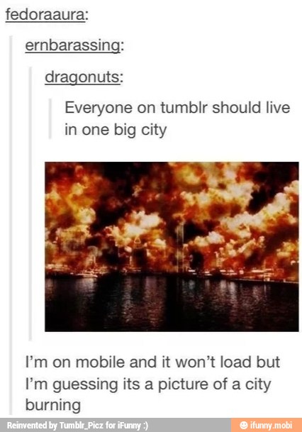fedoraaura:
ernbarassing:
dragonuts:
Everyone on tumblr should live
in one big city
Em on mobile and it won't load but
I'm guessing its a picture of a city
burning