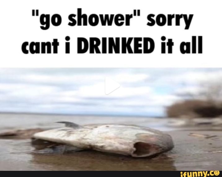 "go shower" sorry cant i DRINKED it all iFunny