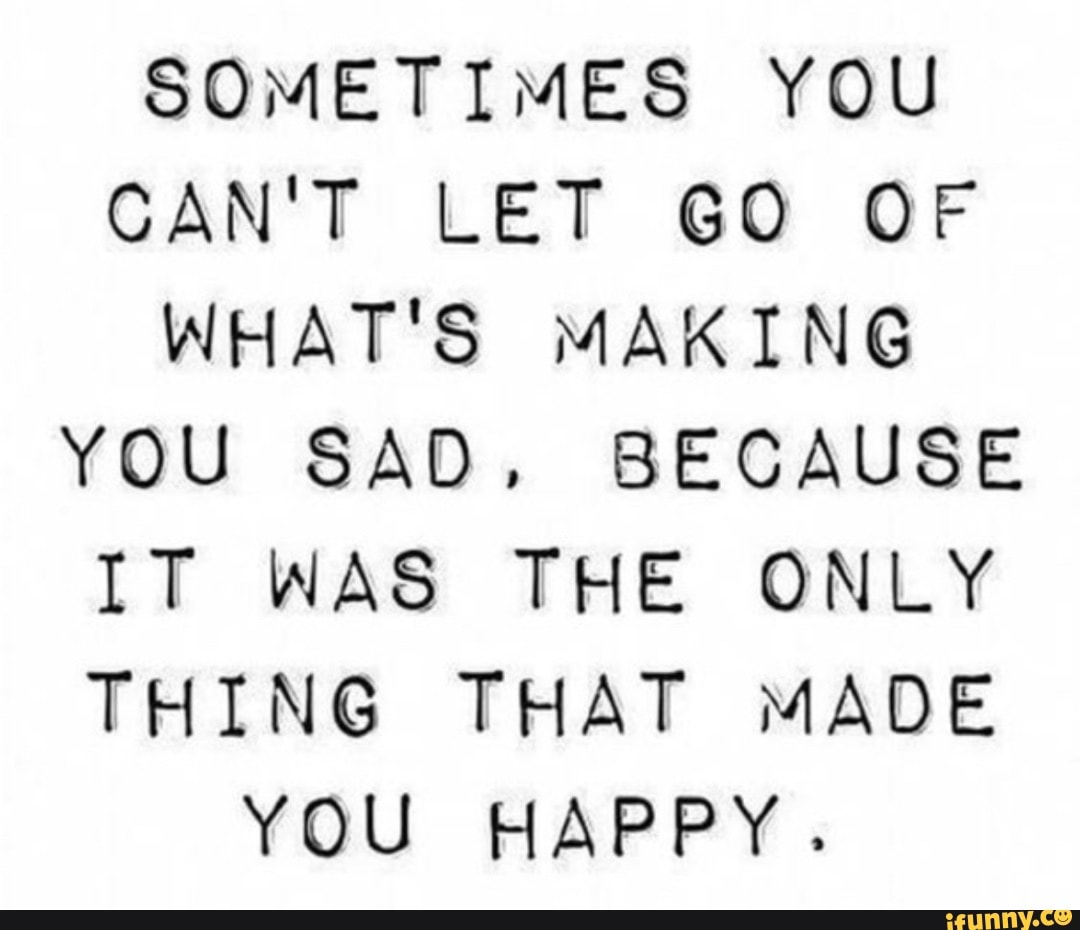 SOMETIMES YOU CAN'T LET GO OF WHAT'S MAKING YOU SAD. BECAUSE IT WAS THE ONLY THING THAT MADE YOU HAPPY.