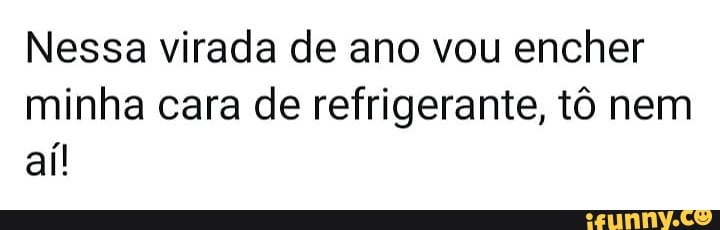 Nessa virada de ano vou encher
minha cara de refrigerante, tô nem