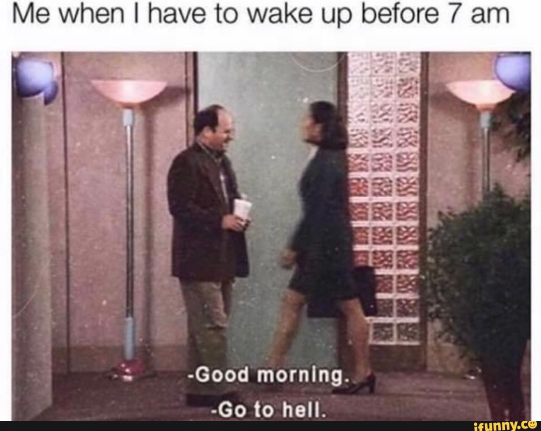 Me when I have to wake up before 7 am
a -Good morning.