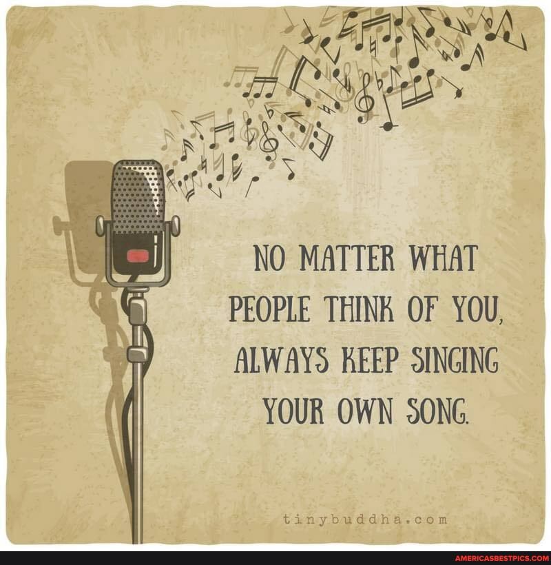 NO MATTER WHAT PEOPLE THINK OF YOU,
ALWAYS KEEP SINGING
YOUR OWN SONG.