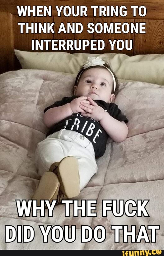 WHEN YOUR TRING TO THINK AND SOMEONE INTERRUPED YOU
WHY THE FUCK DID YOU DO THAT