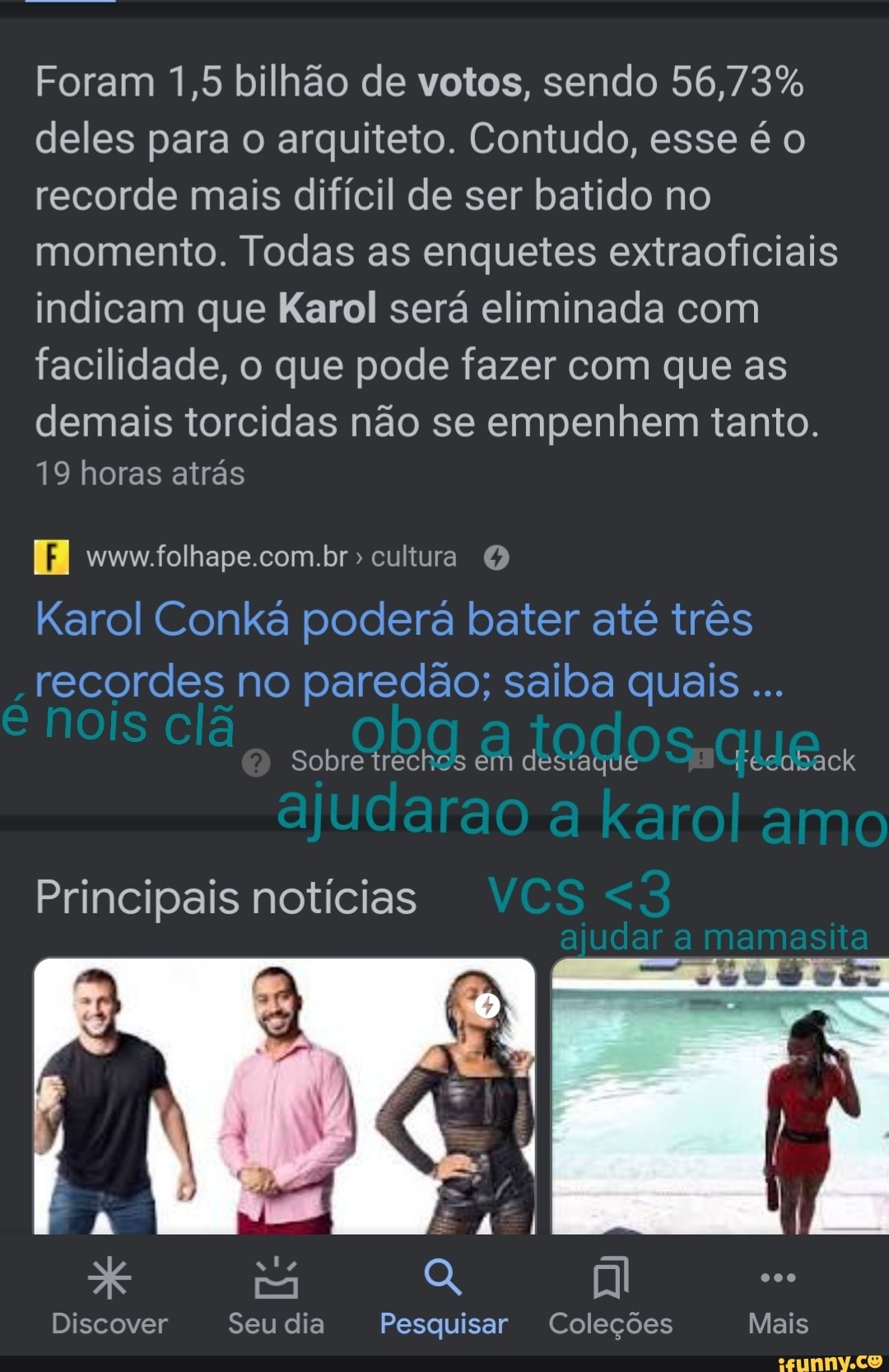 Foram 1,5 bilhão de votos, sendo deles para o arquiteto. Contudo, esse é recorde mais difícil de ser batido no momento. Todas as enquetes extraoficiais indicam que Karol será eliminada com facilidade, o que pode fazer com que as
demais torcidas não se empenhem tanto.
9 horas atrás
Karol Conká poderá bater até três recordes no paredão; saiba quais
Sobre trechos em destaque Cecotack
ajudarao karol amo
<2
Principais notícias VCS
Discover Seu dia Pesquisar Coleções Mais