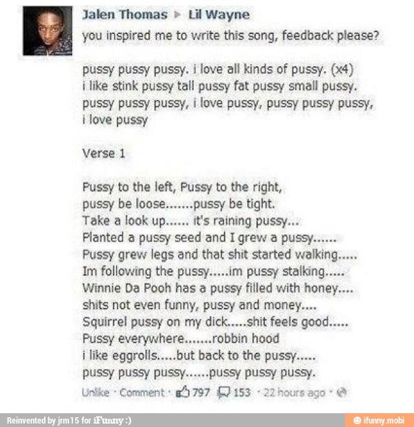 Jalen Thomas Lil Wayne
you inspired me to write this song, feedback please?
pussy pussy pussy. i love all kinds of pussy. (x4)
i like stink pussy tall pussy fat pussy small pussy.
pussy pussy pussy, i
love pussy, pussy pussy pussy,
i love pussy
Pussy to the left, Pussy to the right,
pussy be loose.
Take look
Im following the pussy.....im pussy stalking.
Winnie Da Pooh has a pussy filled with honey....
shits not even funny, pussy and money...
Squirrel pussy on my dick.....shit feels good.....
Pussy everywhere.......robbin hood
Unike- Comment 8797 (0153 -22