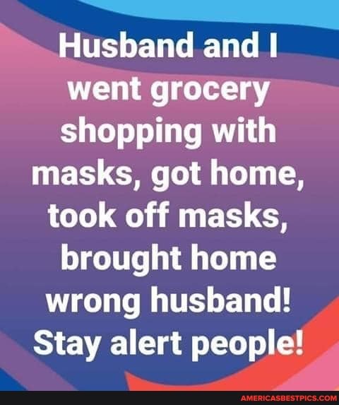 Husband and I went grocery shopping with
masks, got home,
took off masks, brought home wrong husband!
Stay alert people!