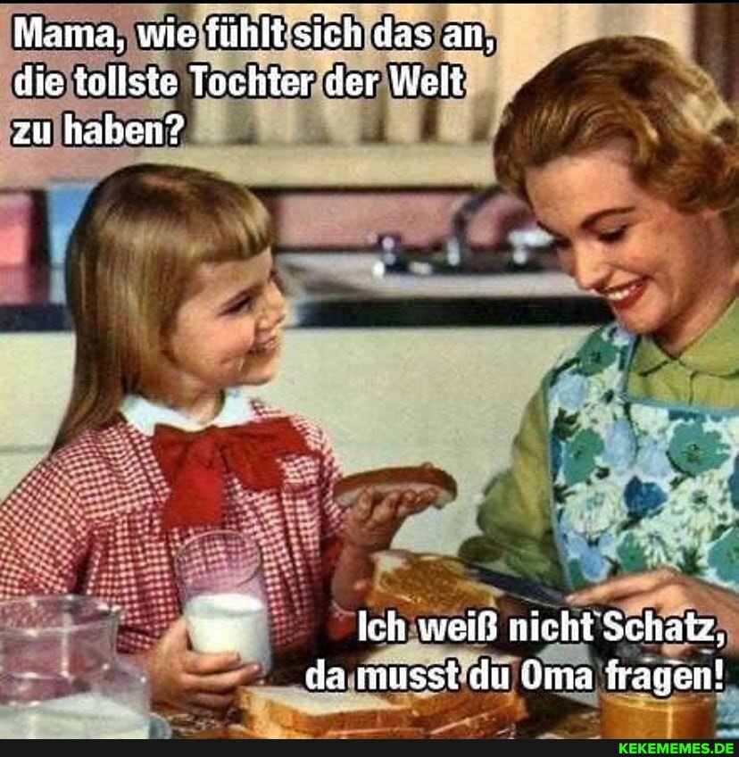 Mama, wie fühlt sich das an, die tollste Tochter der Welt zu haben?
_ . , ich weiß nicht Schatz, da musst du Oma fragen!