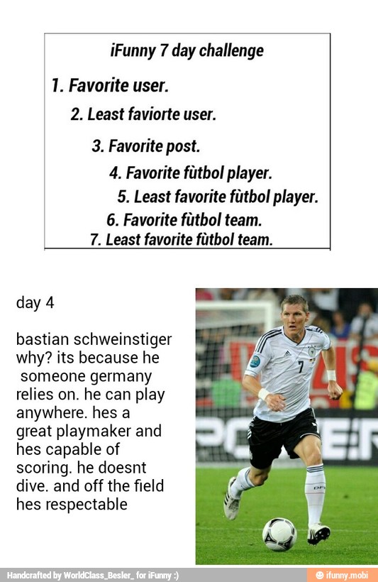 iFunny 7 day challenge
1. Favorite user.
2. Least faviorte user.
3. Favorite post.
4. Favorite fútbol player.
5. Least favorite futbol player.
6. Favorite fútbol team.
7. Least favorite fútbol team.
day 4
bastian schweinstiger
why? its because he
someone germany
relies on. he can play
anywhere. hes a
great playmaker and
hes capable of
scoring. he doesnt
dive. and off the field
hes respectable