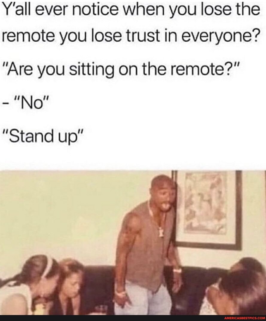 Y'all ever notice when you lose the remote you lose trust in everyone?
"Are you sitting on the remote?"
"No"
"Stand up"
