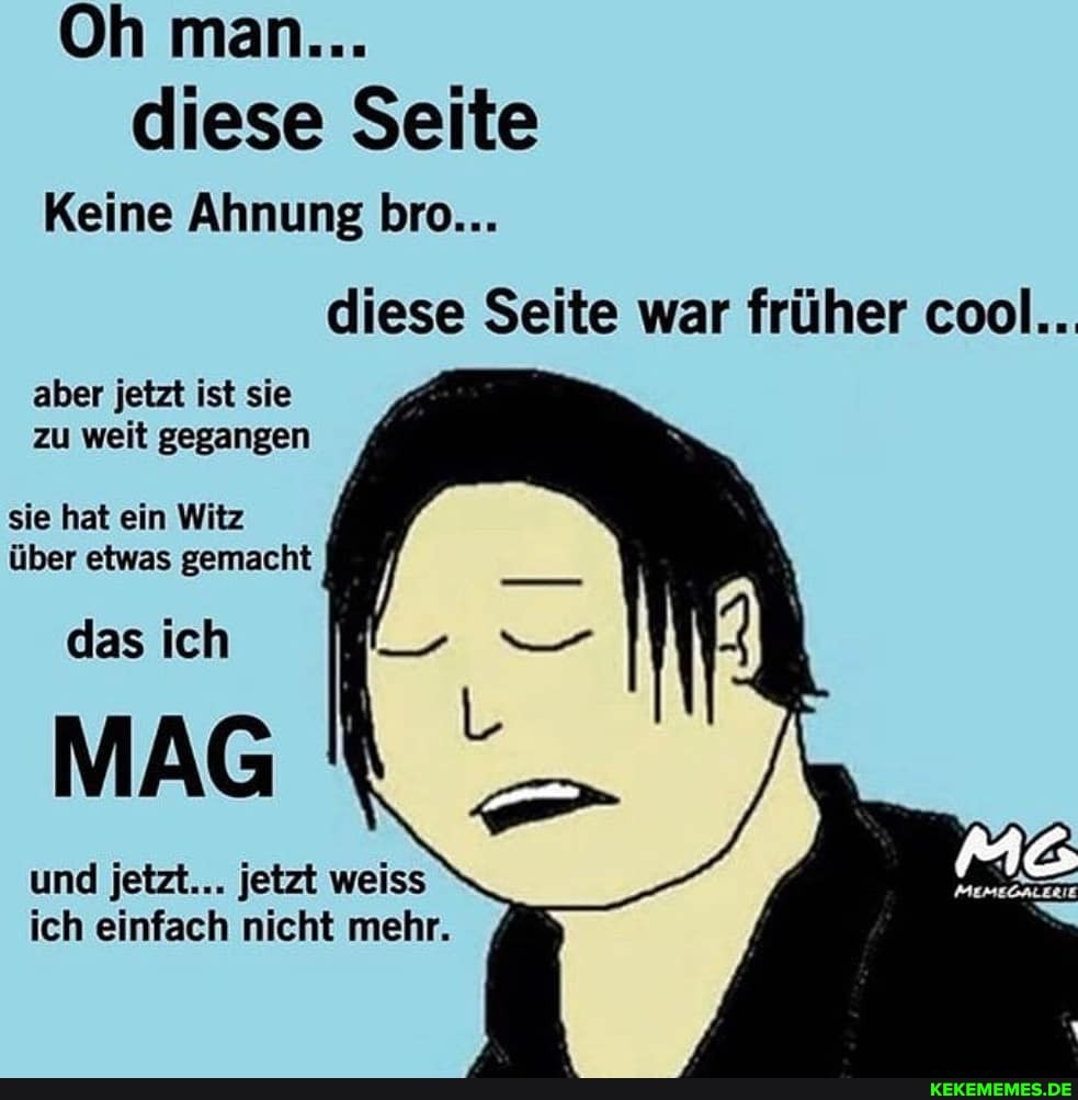 Oh man...
diese Seite
Keine Ahnung bro...
diese Seite war früher cool..
aber jetzt ist sie zu weit gegangen
sie hat ein Witz über etwas gemacht
das ich
MAG
und jetzt... jetzt weiss ich einfach nicht mehr.
