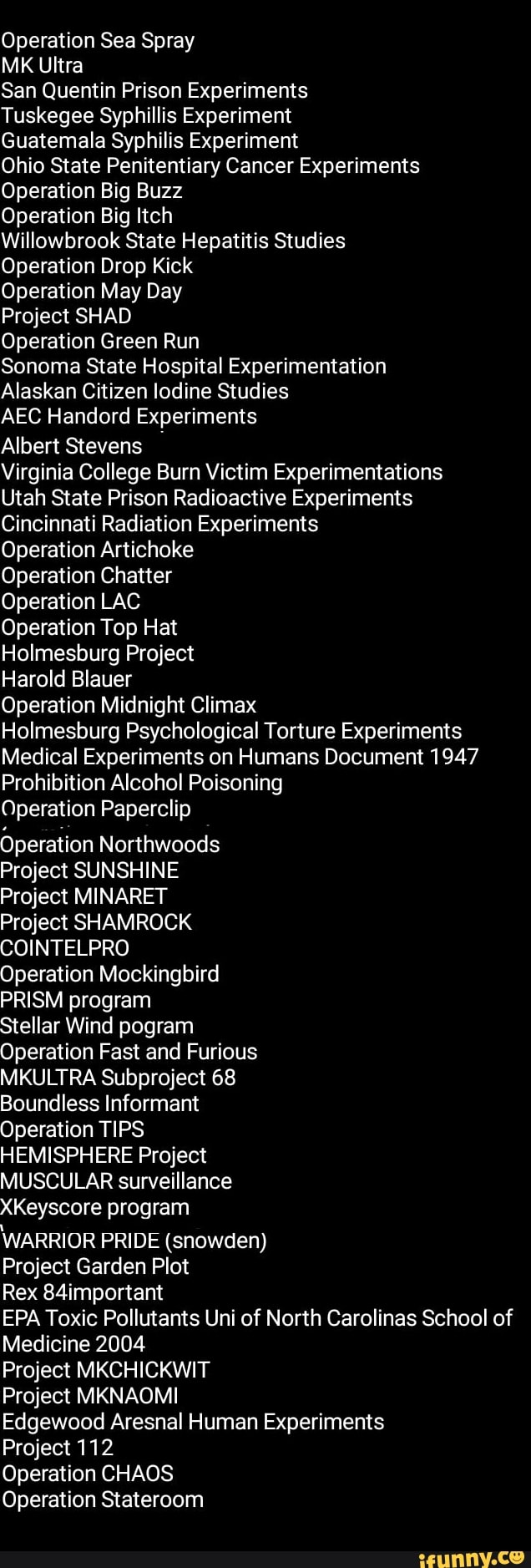 MK Ultra
San Quentin Prison Experiments
Tuskegee Syphillis Experiment
Guatemala Syphilis Experiment
Ohio State Penitentiary Cancer Experiments
Operation Big Buzz
Operation Big Itch
Willowbrook State Hepatitis Studies
Operation Drop Kick
Operation May Day
Project SHAD
Operation Green Run
Sonoma State Hospital Experimentation
Alaskan Citizen lodine Studies
AEC Handord Experiments
Albert Stevens
Virginia College Burn Victim Experimentations
Utah State Prison Radioactive Experiments
Cincinnati Radiation Experiments
Operation Artichoke
Operation Chatter
Operation LAC
Operation Top Hat
Holmesburg Project
Harold Blauer
Operation Midnight Climax
Holmesburg Psychological Torture Experiments
Medical Experiments on Humans Document 1947
Prohibition Alcohol Poisoning
Operation Paperclip
Operation Northwoods
Project SUNSHINE
Project MINARET
Project SHAMROCK
COINTELPRO
Operation Mockingbird
PRISM program
Stellar Wind pogram
Operation Fast and Furious