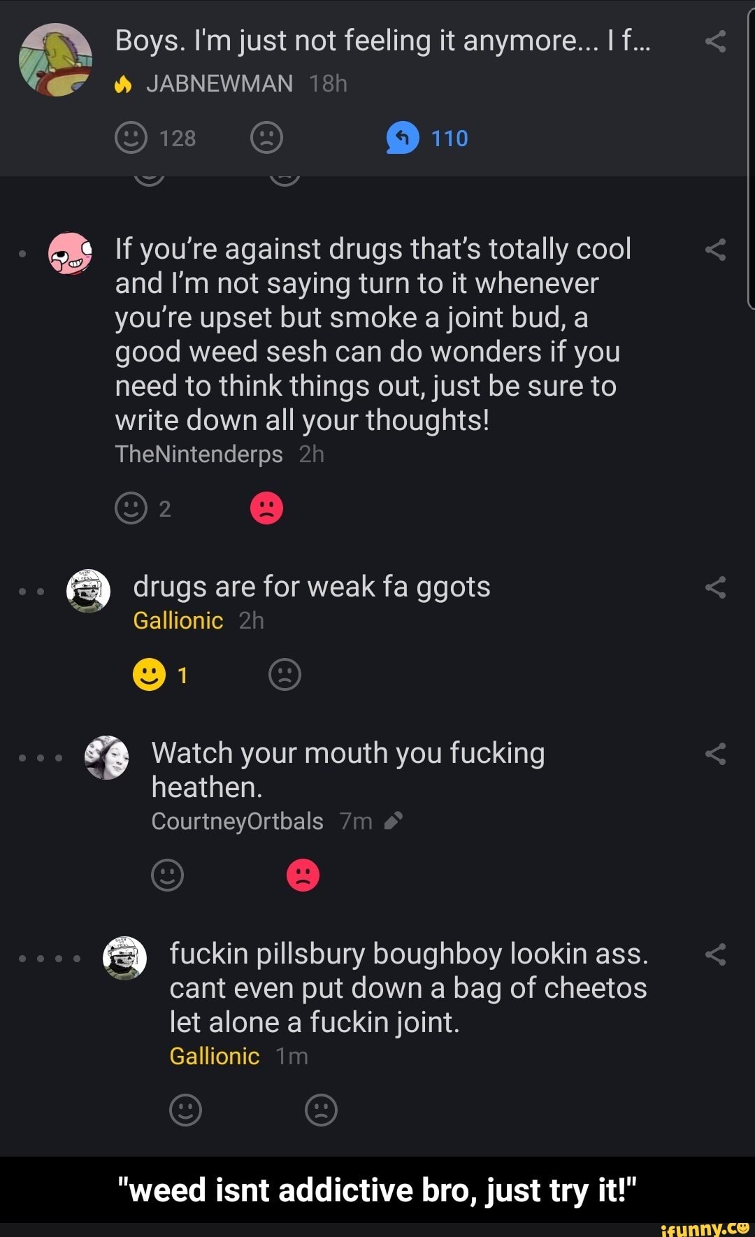 Boys. I'm just not feeling it anymore... I f...
JABNEWMAN ish
110
If you're against drugs that's totally cool and I'm not saying turn to it whenever you're upset but smoke a joint bud, a good weed sesh can do wonders if you need to think things out, just be sure to write down all your thoughts!
TheNintenderps
drugs are for weak fa ggots
Gallionic
@1
Watch your mouth you fucking heathen.
CourtneyOrtbals
fuckin pillsbury boughboy lookin ass.
cant even put down a bag of cheetos let alone a fuckin joint.
Gallionic
"weed isnt addictive bro, just try it!" - "weed isnt addictive bro, just try it!"