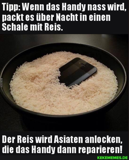 Tipp: Wenn das Handy nass wird, nackt es über Nacht in einen
Schale mit Reis.
Der Reis wird Asiaten anlocken,