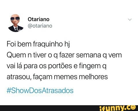 9
I Otariano
@otariano
Foi bem fraquinho hj
Quem
n tiver o q fazer semana q vem
vai lá para os portões e fingem q
atrasou, façam memes melhores