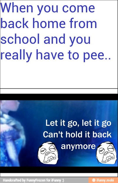 When you come
back home from
school and you
really have to pee..