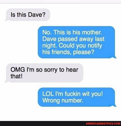 ls this Dave?
No. This is his mother.
Dave passed away last
night. Could you notify his friends, please?
OMG I'm so sorry to hear
that!
LOL I'm fuckin wit you!
Wrong number.